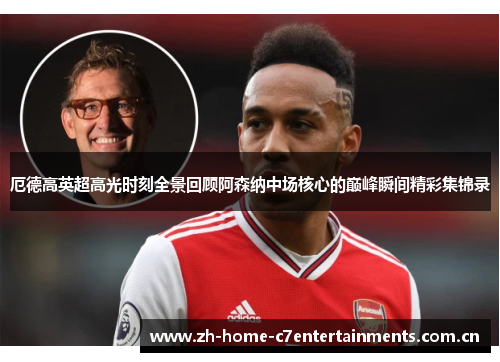 厄德高英超高光时刻全景回顾阿森纳中场核心的巅峰瞬间精彩集锦录