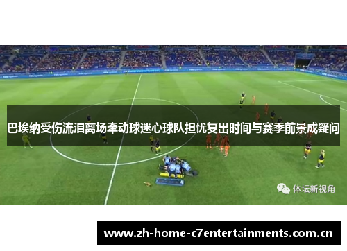 巴埃纳受伤流泪离场牵动球迷心球队担忧复出时间与赛季前景成疑问